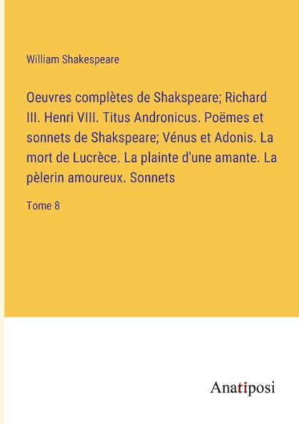 Oeuvres complètes de Shakspeare; Richard III. Henri VIII. Titus Andronicus. Poëmes et sonnets Vénus Adonis. La mort Lucrèce. plainte d'une amante. pèlerin amoureux. Sonnets: Tome 8