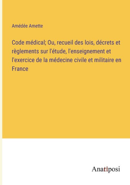 Code médical; Ou, recueil des lois, décrets et règlements sur l'étude, l'enseignement l'exercice de la médecine civile militaire en France