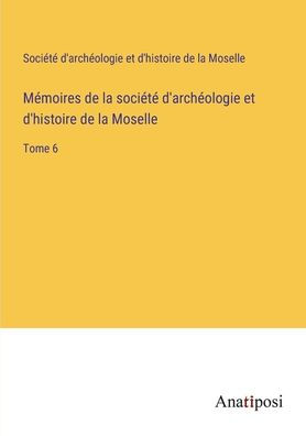 Mï¿½moires de la sociï¿½tï¿½ d'archï¿½ologie et d'histoire Moselle: Tome 6