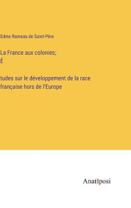 Title: La France aux colonies; É?tudes sur le développement de la race française hors de l'Europe, Author: Edme Rameau de Saint-Père