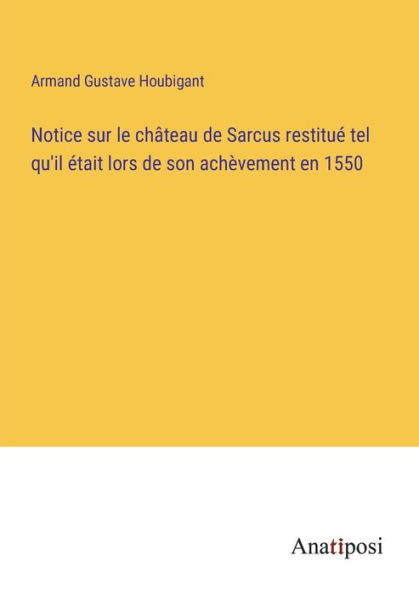 Notice sur le chï¿½teau de Sarcus restituï¿½ tel qu'il ï¿½tait lors son achï¿½vement en 1550