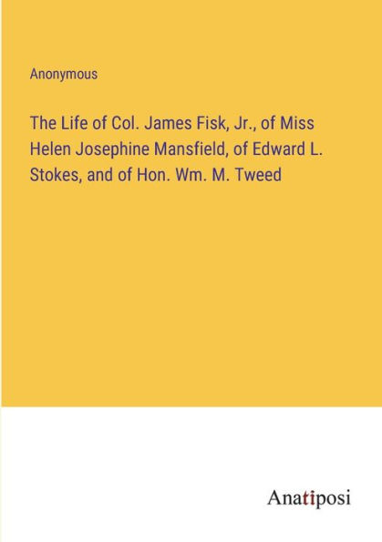 The Life of Col. James Fisk, Jr., Miss Helen Josephine Mansfield, Edward L. Stokes, and Hon. Wm. M. Tweed