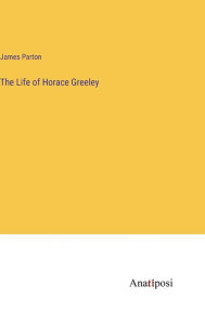 Title: The Life of Horace Greeley, Author: James Parton