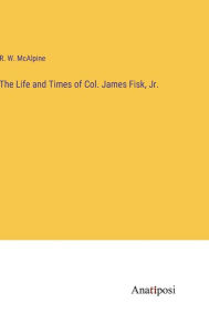 Title: The Life and Times of Col. James Fisk, Jr., Author: R W McAlpine