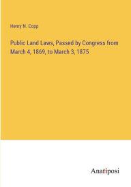 Title: Public Land Laws, Passed by Congress from March 4, 1869, to March 3, 1875, Author: Henry N Copp