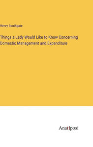 Title: Things a Lady Would Like to Know Concerning Domestic Management and Expenditure, Author: Henry Southgate
