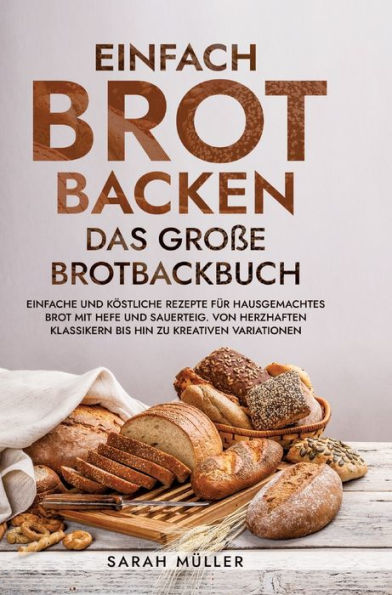 Einfach Brot Backen - Das groï¿½e Brotbackbuch: Einfache und kï¿½stliche Rezepte fï¿½r hausgemachtes Brot mit Hefe und Sauerteig. Von herzhaften Klassikern bis hin zu kreativen Variationen