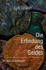 Title: Die Erfindung des Geldes: Der Wert, der Arbeitskraft, Author: Lutz Spilker