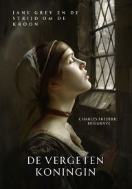 Title: De Vergeten Koningin: Jane Grey en de Strijd om de Kroon, Author: Charles Frederic Holgrave