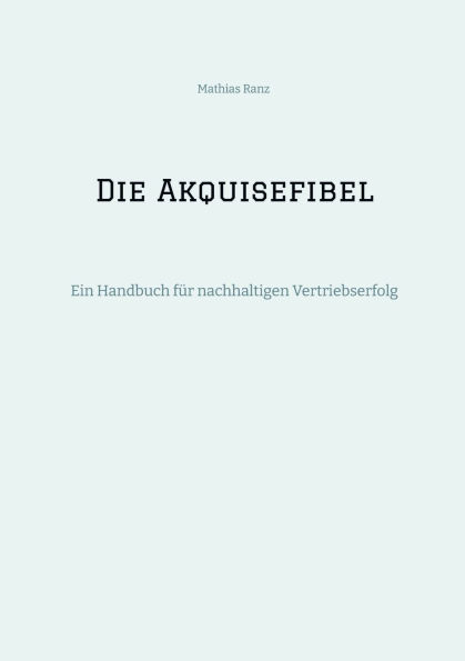 Die Akquisefibel: Ein Handbuch fï¿½r nachhaltigen Vertriebserfolg