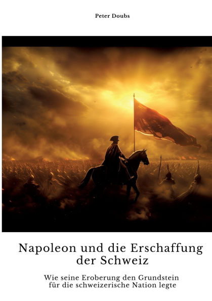 Napoleon und die Erschaffung der Schweiz: Wie seine Eroberung den Grundstein fï¿½r die schweizerische Nation legte