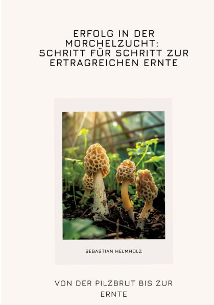 Erfolg in der Morchelzucht: Schritt fï¿½r Schritt zur ertragreichen Ernte: Von der Pilzbrut bis zur Ernte