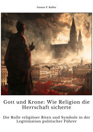 Title: Gott und Krone: Wie Religion die Herrschaft sicherte: Die Rolle religiöser Riten und Symbole in der Legitimati-on politischer Führer, Author: Gustav F. Keller