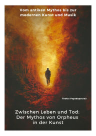 Title: Zwischen Leben und Tod: Der Mythos von Orpheus in der Kunst: Vom antiken Mythos bis zur modernen Kunst und Musik, Author: Thekla Papadopoulou