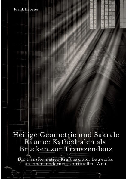 Heilige Geometrie und Sakrale Rï¿½ume: Kathedralen als Brï¿½cken zur Transzendenz: Die transformative Kraft sakraler Bauwerke einer modernen, spirituellen Welt