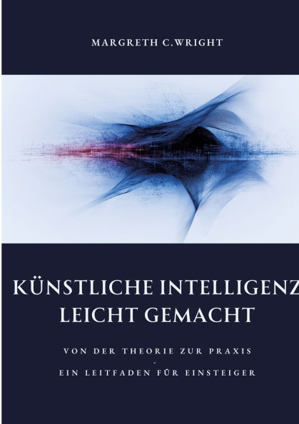 Kï¿½nstliche Intelligenz leicht gemacht: Von der Theorie zur Praxis - Ein Leitfaden fï¿½r Einsteiger