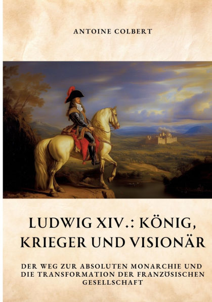 Ludwig XIV.: Kï¿½nig, Krieger und Visionï¿½r: der Weg zur absoluten Monarchie die Transformation franzï¿½sischen Gesellschaft