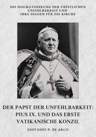 Title: Der Papst der Unfehlbarkeit: Pius IX. und das Erste Vatikanische Konzil: Die Dogmatisierung der päpstlichen Unfehlbarkeit und ihre Folgen für die Kirche, Author: Giovanni P. de Arco