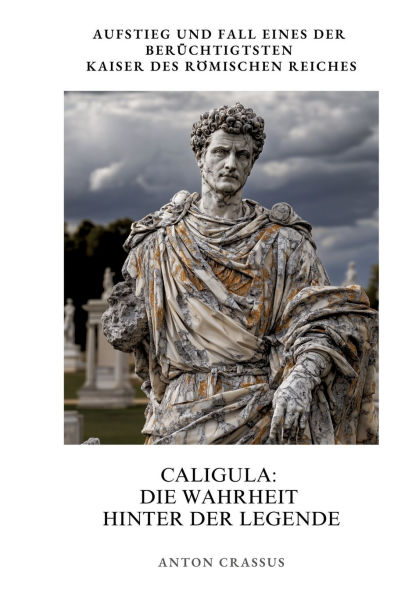 Caligula: Die Wahrheit hinter der Legende: Aufstieg und Fall eines berï¿½chtigtsten Kaiser des Rï¿½mischen Reiches