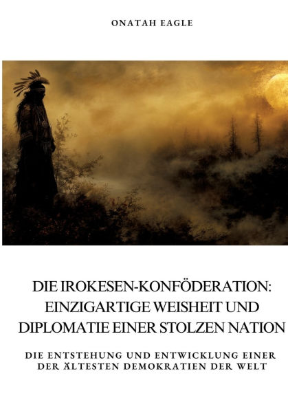 Die Irokesen-Konfï¿½deration: Einzigartige Weisheit und Diplomatie einer stolzen Nation: Entstehung Entwicklung der ï¿½ltesten Demokratien Welt