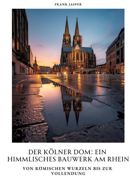 Der Kï¿½lner Dom: Ein himmlisches Bauwerk am Rhein: Von rï¿½mischen Wurzeln bis zur Vollendung