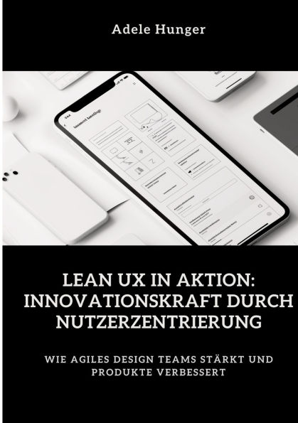 Lean UX Aktion: Innovationskraft durch Nutzerzentrierung: Wie agiles Design Teams stï¿½rkt und Produkte verbessert