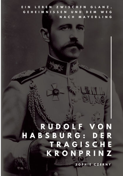 Rudolf von Habsburg: Der tragische Kronprinz: Ein Leben zwischen Glanz, Geheimnissen und dem Weg nach Mayerling