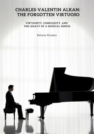 Title: Charles-Valentin Alkan: The Forgotten Virtuoso: Virtuosity, Complexity, and the Legacy of a Musical Genius, Author: Helene Kremer