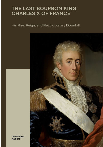 The Last Bourbon King: Charles X of France: His Rise, Reign, and Revolutionary Downfall