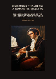 Title: Sigismund Thalberg: A Romantic Maestro: Exploring the Genius of the 19th-Century Piano Virtuoso, Author: Robert Martin