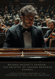 Title: Beyond Mozart's Shadow: The Artistry of Johann Nepomuk Hummel: A Revolutionary Composer at the Crossroads of Tradition and Innovation, Author: Francis Rowland