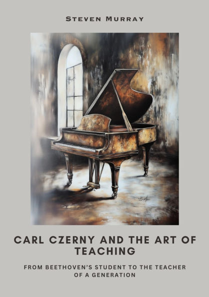 Carl Czerny and the Art of Teaching: From Beethoven's Student to the Teacher of a Generation