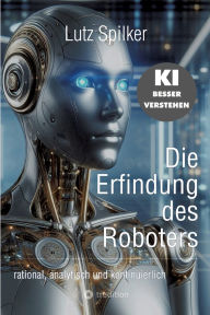 Title: Die Erfindung des Roboters: rational, analytisch und kontinuierlich, Author: Lutz Spilker