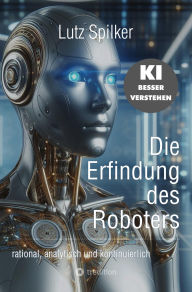 Title: Die Erfindung des Roboters: rational, analytisch und kontinuierlich, Author: Lutz Spilker