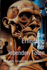 Title: Die Erfindung der lebenden Toten: Plastination, Konservierung und Illustration, Author: Lutz Spilker