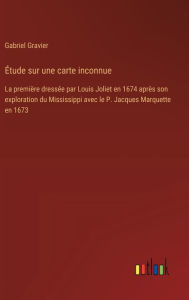 Title: ï¿½tude sur une carte inconnue: La premiï¿½re dressï¿½e par Louis Joliet en 1674 aprï¿½s son exploration du Mississippi avec le P. Jacques Marquette en 1673, Author: Gabriel Gravier