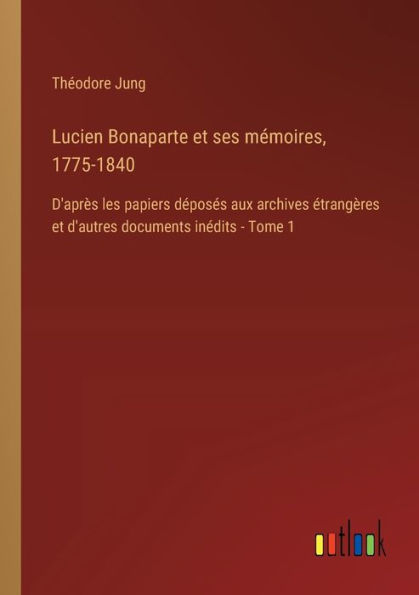 Lucien Bonaparte et ses mï¿½moires, 1775-1840: D'aprï¿½s les papiers dï¿½posï¿½s aux archives ï¿½trangï¿½res d'autres documents inï¿½dits - Tome 1