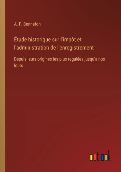 ï¿½tude historique sur l'impï¿½t et l'administration de l'enregistrement: Depuis leurs origines les plus regulï¿½es jusqu'a nos lours