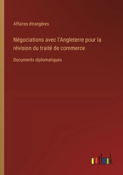 Nï¿½gociations avec l'Angleterre pour la rï¿½vision du traitï¿½ de commerce: Documents diplomatiques