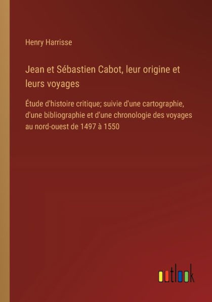 Jean et Sï¿½bastien Cabot, leur origine leurs voyages: ï¿½tude d'histoire critique; suivie d'une cartographie, bibliographie chronologie des voyages au nord-ouest de 1497 ï¿½ 1550