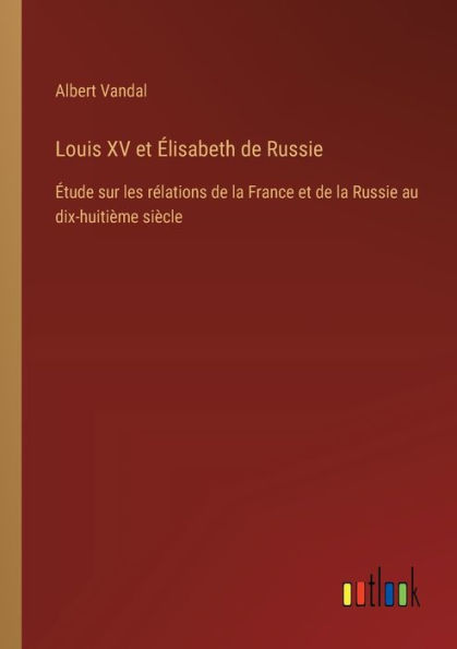 Louis XV et ï¿½lisabeth de Russie: ï¿½tude sur les rï¿½lations la France Russie au dix-huitiï¿½me siï¿½cle