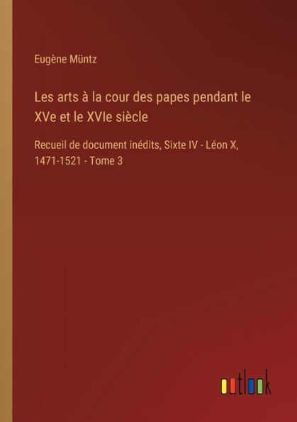 Les arts ï¿½ la cour des papes pendant le XVe et XVIe siï¿½cle: Recueil de document inï¿½dits, Sixte IV - Lï¿½on X, 1471-1521 Tome 3