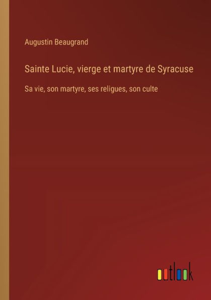 Sainte Lucie, vierge et martyre de Syracuse: Sa vie, son martyre, ses religues, culte