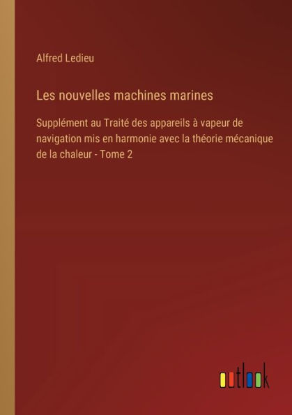 Les nouvelles machines marines: Supplï¿½ment au Traitï¿½ des appareils ï¿½ vapeur de navigation mis en harmonie avec la thï¿½orie mï¿½canique chaleur - Tome 2