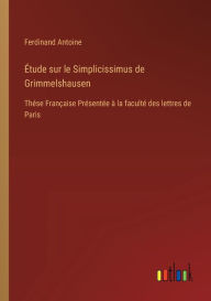 Title: ï¿½tude sur le Simplicissimus de Grimmelshausen: Thï¿½se Franï¿½aise Prï¿½sentï¿½e ï¿½ la facultï¿½ des lettres de Paris, Author: Ferdinand Antoine