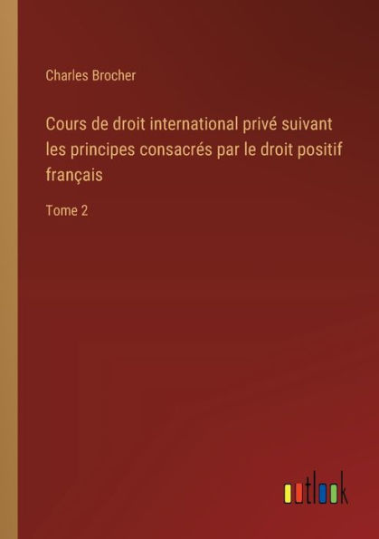 Cours de droit international privï¿½ suivant les principes consacrï¿½s par le positif franï¿½ais: Tome 2