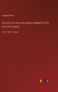 Title: Les arts ï¿½ la cour des papes pendant le XVe et le XVIe siï¿½cle: 1417-1464 - Tome 1, Author: Eugïne Mïntz