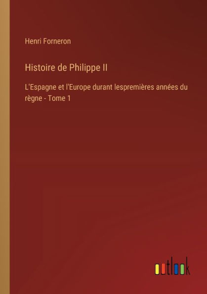 Histoire de Philippe II: L'Espagne et l'Europe durant lespremiï¿½res annï¿½es du rï¿½gne - Tome 1