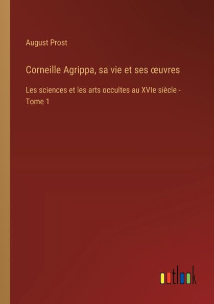 Corneille Agrippa, sa vie et ses oeuvres: les sciences arts occultes au XVIe siï¿½cle - Tome 1