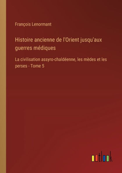 Histoire ancienne de l'Orient jusqu'aux guerres mï¿½diques: La civilisation assyro-chaldï¿½enne, les mï¿½des et perses - Tome 5